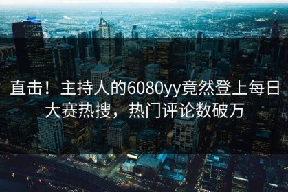 直击！主持人的6080yy竟然登上每日大赛热搜，热门评论数破万