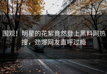 围观！明星的花絮竟然登上黑料网热搜，劲爆网友直呼过瘾