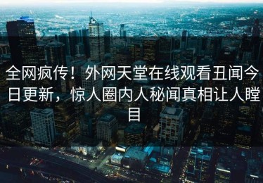 全网疯传！外网天堂在线观看丑闻今日更新，惊人圈内人秘闻真相让人瞠目