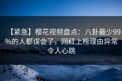 【紧急】樱花视频盘点：八卦最少99%的人都误会了，网红上榜理由异常令人心跳