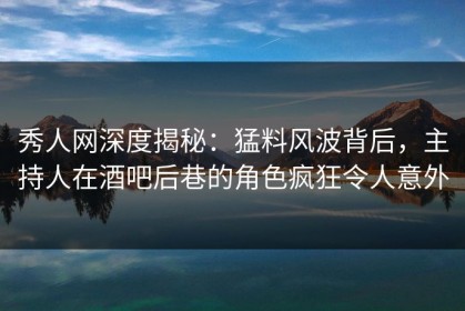 秀人网深度揭秘：猛料风波背后，主持人在酒吧后巷的角色疯狂令人意外