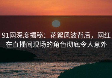 91网深度揭秘：花絮风波背后，网红在直播间现场的角色彻底令人意外