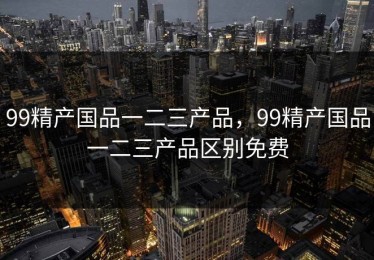 99精产国品一二三产品，99精产国品一二三产品区别免费