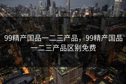 99精产国品一二三产品,99精产国品一二三产品区别免费 99精产国品一二三产品,99精产国品一二三产品区别免费