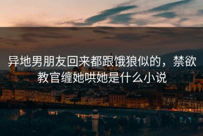 异地男朋友回来都跟饿狼似的，禁欲教官缠她哄她是什么小说