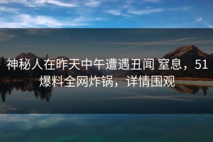 神秘人在昨天中午遭遇丑闻 窒息，51爆料全网炸锅，详情围观