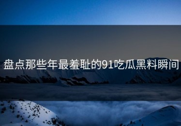 盘点那些年最羞耻的91吃瓜黑料瞬间