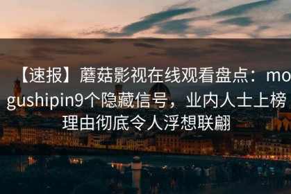 【速报】蘑菇影视在线观看盘点：mogushipin9个隐藏信号，业内人士上榜理由彻底令人浮想联翩