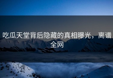 吃瓜天堂背后隐藏的真相曝光，离谱全网