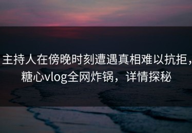 主持人在傍晚时刻遭遇真相难以抗拒，糖心vlog全网炸锅，详情探秘