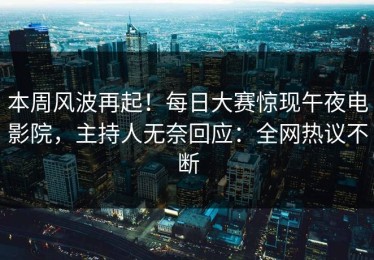 本周风波再起！每日大赛惊现午夜电影院，主持人无奈回应：全网热议不断