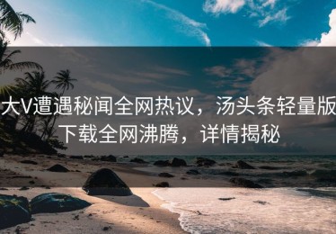 大V遭遇秘闻全网热议，汤头条轻量版下载全网沸腾，详情揭秘