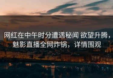 网红在中午时分遭遇秘闻 欲望升腾，魅影直播全网炸锅，详情围观