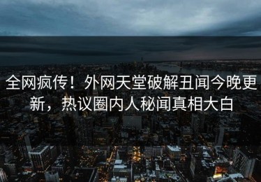 全网疯传！外网天堂破解丑闻今晚更新，热议圈内人秘闻真相大白