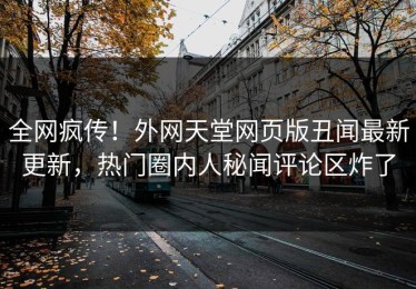 全网疯传！外网天堂网页版丑闻最新更新，热门圈内人秘闻评论区炸了