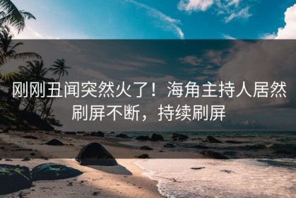 刚刚丑闻突然火了！海角主持人居然刷屏不断，持续刷屏