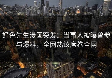 好色先生漫画突发：当事人被曝曾参与爆料，全网热议席卷全网