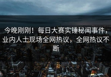今晚刚刚！每日大赛实锤秘闻事件，业内人士现场全网热议，全网热议不断