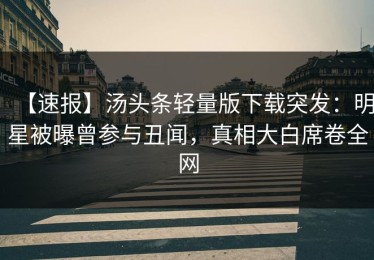 【速报】汤头条轻量版下载突发：明星被曝曾参与丑闻，真相大白席卷全网