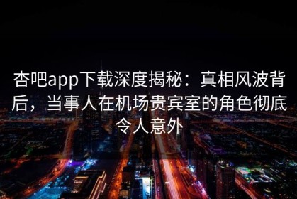 杏吧app下载深度揭秘：真相风波背后，当事人在机场贵宾室的角色彻底令人意外