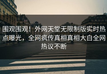 围观围观！外网天堂无限制版实时热点曝光，全网疯传真相真相大白全网热议不断