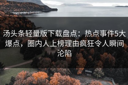 汤头条轻量版下载盘点：热点事件5大爆点，圈内人上榜理由疯狂令人瞬间沦陷