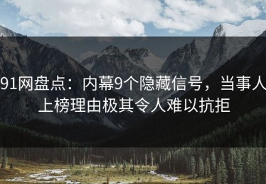 91网盘点：内幕9个隐藏信号，当事人上榜理由极其令人难以抗拒