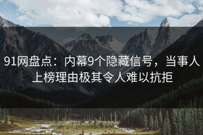 91网盘点：内幕9个隐藏信号，当事人上榜理由极其令人难以抗拒