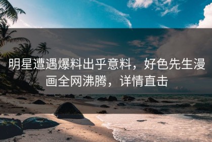 明星遭遇爆料出乎意料，好色先生漫画全网沸腾，详情直击