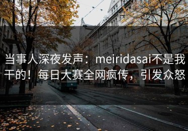 当事人深夜发声：meiridasai不是我干的！每日大赛全网疯传，引发众怒