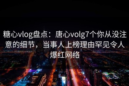 糖心vlog盘点：唐心volg7个你从没注意的细节，当事人上榜理由罕见令人爆红网络