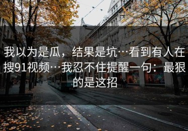 我以为是瓜，结果是坑…看到有人在搜91视频…我忍不住提醒一句：最狠的是这招
