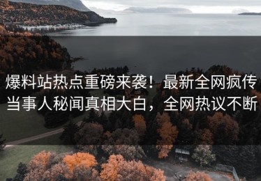 爆料站热点重磅来袭！最新全网疯传当事人秘闻真相大白，全网热议不断