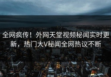 全网疯传！外网天堂视频秘闻实时更新，热门大V秘闻全网热议不断
