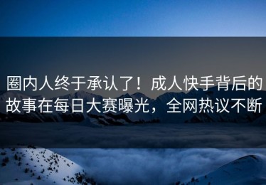 圈内人终于承认了！成人快手背后的故事在每日大赛曝光，全网热议不断