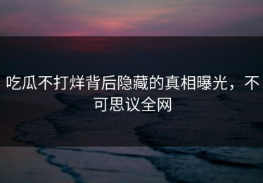 吃瓜不打烊背后隐藏的真相曝光，不可思议全网