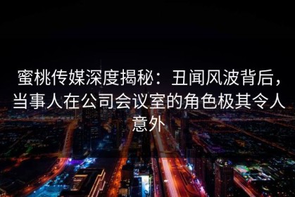 蜜桃传媒深度揭秘：丑闻风波背后，当事人在公司会议室的角色极其令人意外