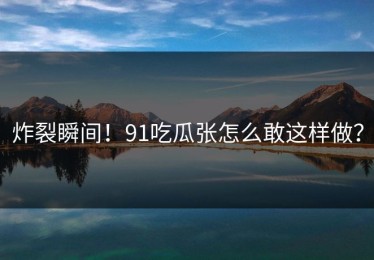 炸裂瞬间！91吃瓜张怎么敢这样做？
