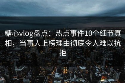糖心vlog盘点：热点事件10个细节真相，当事人上榜理由彻底令人难以抗拒