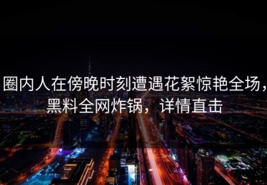 圈内人在傍晚时刻遭遇花絮惊艳全场，黑料全网炸锅，详情直击