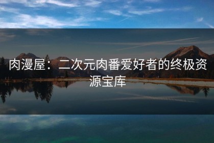 肉漫屋：二次元肉番爱好者的终极资源宝库