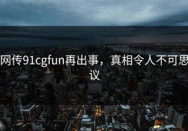 网传91cgfun再出事，真相令人不可思议