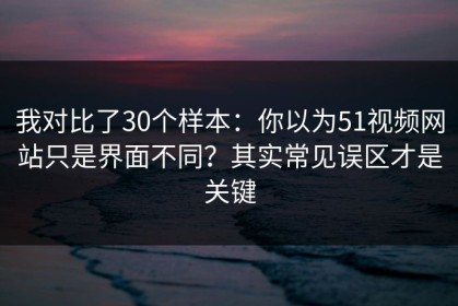 我对比了30个样本：你以为51视频网站只是界面不同？其实常见误区才是关键