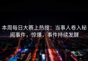 本周每日大赛上热搜：当事人卷入秘闻事件，惊爆，事件持续发酵