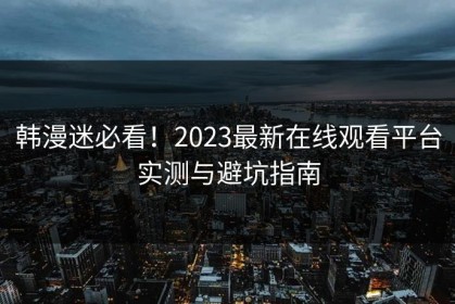 韩漫迷必看！2023最新在线观看平台实测与避坑指南