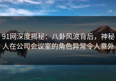 91网深度揭秘：八卦风波背后，神秘人在公司会议室的角色异常令人意外