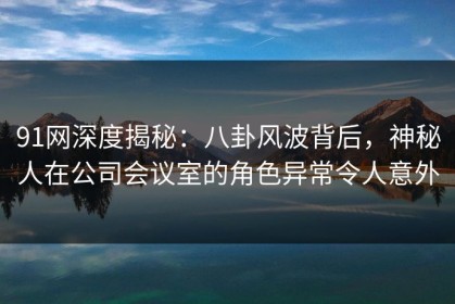 91网深度揭秘:八卦风波背后,神秘人在公司会议室的角色异常令人意外 91网深度揭秘:八卦风波背后,神秘人在公司会议室的角色异常令人意外