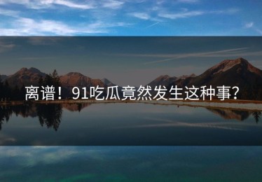 离谱！91吃瓜竟然发生这种事？