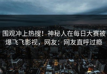 围观冲上热搜！神秘人在每日大赛被爆飞飞影视，网友：网友直呼过瘾