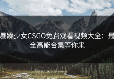 暴躁少女CSGO免费观看视频大全：最全高能合集等你来